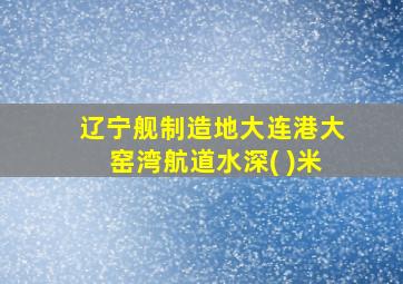 辽宁舰制造地大连港大窑湾航道水深( )米